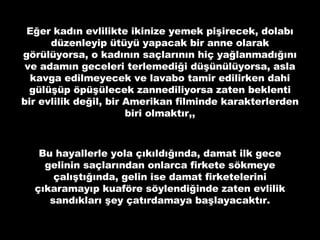 Eğer kadın evlilikte ikinize yemek pişirecek, dolabı düzenleyip ütüyü yapacak bir anne olarak görülüyorsa, o kadının saçlarının hiç yağlanmadığını ve adamın geceleri terlemediği düşünülüyorsa, asla kavga edilmeyecek ve lavabo tamir edilirken dahi gülüşüp öpüşülecek zannediliyorsa zaten beklenti bir evlilik değil, bir Amerikan filminde karakterlerden biri olmaktır,, Bu hayallerle yola çıkıldığında, damat ilk gece gelinin saçlarından onlarca firkete sökmeye çalıştığında, gelin ise damat firketelerini çıkaramayıp kuaföre söylendiğinde zaten evlilik sandıkları şey çatırdamaya başlayacaktır. 