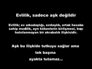 Evlilik, sadece aşk değildir Evlilik; ev arkadaşlığı, sırdaşlık, ortak hesaba sahip mudilik, ayrı kökenlerin birlişmesi, başı hatırlanmayan bir akrabalık ilişkisidir. Aşk bu ilişkide tutkuyu sağlar ama  tek başına  ayakta tutamaz… 