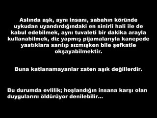 Aslında aşk, aynı insanı, sabahın köründe
uykudan uyandırdığındaki en sinirli hali ile de
kabul edebilmek, aynı tuvaleti bir dakika arayla
kullanabilmek, diz yapmış pijamalarıyla kanepede
yastıklara sarılıp sızmışken bile şefkatle
okşayabilmektir.
Buna katlanamayanlar zaten aşık değillerdir.
Bu durumda evlilik; hoşlandığın insana karşı olan
duygularını öldürüyor denilebilir…
 