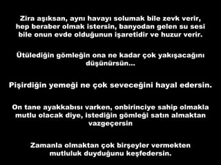 Zira aşıksan, aynı havayı solumak bile zevk verir,
hep beraber olmak istersin, banyodan gelen su sesi
bile onun evde olduğunun işaretidir ve huzur verir.
Ütülediğin gömleğin ona ne kadar çok yakışacağını
düşünürsün…
Pişirdiğin yemeği ne çok seveceğini hayal edersin.
On tane ayakkabısı varken, onbirinciye sahip olmakla
mutlu olacak diye, istediğin gömleği satın almaktan
vazgeçersin
Zamanla olmaktan çok birşeyler vermekten
mutluluk duyduğunu keşfedersin.
 