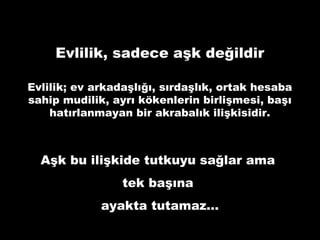 Evlilik, sadece aşk değildir
Evlilik; ev arkadaşlığı, sırdaşlık, ortak hesaba
sahip mudilik, ayrı kökenlerin birlişmesi, başı
hatırlanmayan bir akrabalık ilişkisidir.
Aşk bu ilişkide tutkuyu sağlar ama
tek başına
ayakta tutamaz…
 