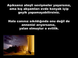 Aşıksanız ateşli sevişmeler yaşarsınız,
ama kış akşamları evde konyak içip
geyik yapamayabilirsiniz.
Hala canınız sıkıldığında onu değil de
annenizi arıyorsanız,
yalan olmuştur o evlilik.
 
