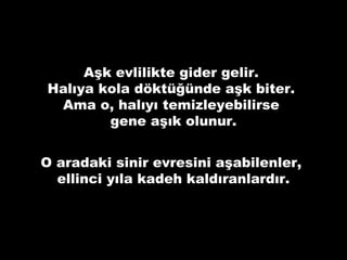 Aşk evlilikte gider gelir.
Halıya kola döktüğünde aşk biter.
Ama o, halıyı temizleyebilirse
gene aşık olunur.
O aradaki sinir evresini aşabilenler,
ellinci yıla kadeh kaldıranlardır.
 