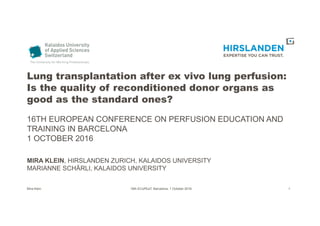 Lung transplantation after ex vivo lung perfusion:
Is the quality of reconditioned donor organs as
good as the standard ones?
16TH EUROPEAN CONFERENCE ON PERFUSION EDUCATION AND
TRAINING IN BARCELONA
1 OCTOBER 2016
MIRA KLEIN, HIRSLANDEN ZURICH, KALAIDOS UNIVERSITY
MARIANNE SCHÄRLI, KALAIDOS UNIVERSITY
Mira Klein 16th ECoPEaT, Barcelona, 1 October 2016 1
 