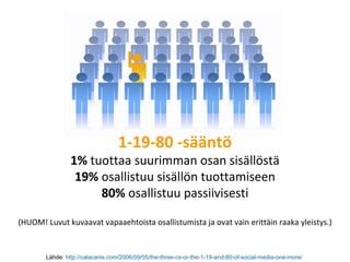 1-19-80 -sääntö 1%  tuottaa suurimman osan sisällöstä 19%  osallistuu sisällön tuottamiseen 80%  osallistuu passiivisesti (HUOM! Luvut kuvaavat vapaaehtoista osallistumista ja ovat vain erittäin raaka yleistys.) Lähde:  http:// calacanis.com/2006/09/05/the-three-cs-or-the-1-19-and-80-of-social-media-one-more/   
