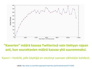 ” Kaverien” määrä kasvaa Twitterissä vain tiettyyn rajaan asti, kun seurattavien määrä kasvaa yhä suuremmaksi. Kaveri = henkilö, jolle käyttäjä on viestinyt suoraan vähintään kahdesti. Lähde:  http://www.uic.edu/htbin/cgiwrap/bin/ojs/index.php/fm/article/view/2317/2063   