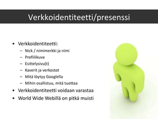 Verkkoidentiteetti: Nick / nimimerkki ja nimi Profiilikuva Esittelysivu(t) Kaverit ja verkostot Mitä löytyy Googlella Mihin osallistuu, mitä tuottaa Verkkoidentiteetti voidaan varastaa World Wide Webillä on pitkä muisti Verkkoidentiteetti/presenssi 