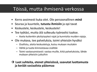 Kerro avoimesti kuka olet. Ole persoonallinen  minä Seuraa ja kuuntele,  tutustu ihmisiin  ja opi tavat Keskustele, keskustele, keskustele! Tee työtäsi, mutta älä sulkeudu työroolisi taakse.  Aseta kuitenkin yksityisyytesi rajat ja kunnioita muiden rajoja. Ole mukava, tee palveluksia, toimi yhteisön hyväksi Osallistu, aloita keskusteluja, kutsu mukaan muitakin Välitä ja tuota kiinnostavaa sisältöä Toimi vastavuoroisesti: vastaa muille, kiitä palveluksista, lähde mukaan yhteisiin juttuihin    Luot suhteita, etenet yhteisössä, saavutat luottamusta ja keräät sosiaalista pääomaa Töissä, mutta ihmisenä verkossa 