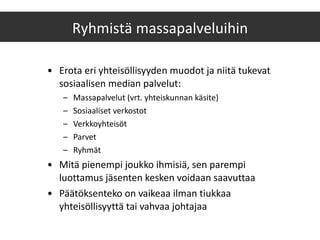 Erota eri yhteisöllisyyden muodot ja niitä tukevat sosiaalisen median palvelut: Massapalvelut (vrt. yhteiskunnan käsite) Sosiaaliset verkostot Verkkoyhteisöt Parvet Ryhmät Mitä pienempi joukko ihmisiä, sen parempi luottamus jäsenten kesken voidaan saavuttaa Päätöksenteko on vaikeaa ilman tiukkaa yhteisöllisyyttä tai vahvaa johtajaa Ryhmistä massapalveluihin 
