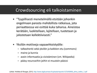 ” Tyypillisesti menetelmällä etsitään johonkin ongelmaan parasta mahdollista ratkaisua, jota periaatteessa voi esittää kuka tahansa. Aineistoa kerätään, luokitellaan, lajitellaan, tuotetaan ja jalostetaan kollektiivisesti.” Yksilön motiiveja vapaaehtoistyölle: talkoohenki sekä yksilön ja kaikkien etu (commons) maine ja kunnia avoin informaatio ja sivistäminen (vrt. Wikipedia) pääsy resursseihin joihin ei muutoin pääsisi Crowdsourcing eli talkoistaminen Lähde: Hintikka & Rongas, 2010,  http://www.digibusiness.fi/uploads/reports/1272450666_elma_nettiin_1.pdf   