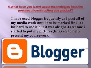 6.What have you learnt about technologies from the process of constructing this product?I have used blogger frequently as i post all of my media work onto it to be marked find it a bit hard to use it but it was alright .Later one i started to put my pictures ,lings etc to help present my coursework