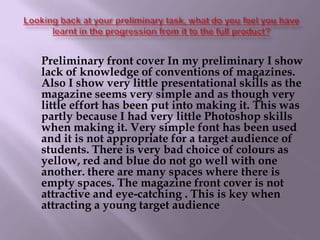 Looking back at your preliminary task, what do you feel you have learnt in the progression from it to the full product?     Preliminary front cover In my preliminary I show lack of knowledge of conventions of magazines. Also I show very little presentational skills as the magazine seems very simple and as though very little effort has been put into making it. This was partly because I had very little Photoshop skills when making it. Very simple font has been used and it is not appropriate for a target audience of students. There is very bad choice of colours as yellow, red and blue do not go well with one another. there are many spaces where there is empty spaces. The magazine front cover is not attractive and eye-catching . This is key when attracting a young target audience
