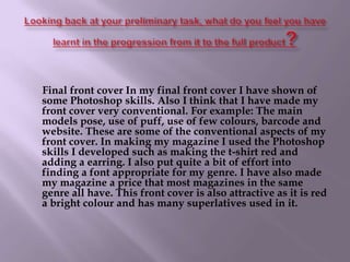 Looking back at your preliminary task, what do you feel you have learnt in the progression from it to the full product?      Final front cover In my final front cover I have shown of some Photoshop skills. Also I think that I have made my front cover very conventional. For example: The main models pose, use of puff, use of few colours, barcode and website. These are some of the conventional aspects of my front cover. In making my magazine I used the Photoshop skills I developed such as making the t-shirt red and adding a earring. I also put quite a bit of effort into finding a font appropriate for my genre. I have also made my magazine a price that most magazines in the same genre all have. This front cover is also attractive as it is red a bright colour and has many superlatives used in it.