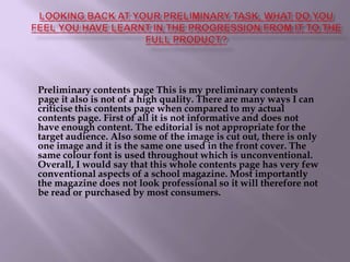 Looking back at your preliminary task, what do you feel you have learnt in the progression from it to the full product?Preliminary contents page This is my preliminary contents page it also is not of a high quality. There are many ways I can criticise this contents page when compared to my actual contents page. First of all it is not informative and does not have enough content. The editorial is not appropriate for the target audience. Also some of the image is cut out, there is only one image and it is the same one used in the front cover. The same colour font is used throughout which is unconventional. Overall, I would say that this whole contents page has very few conventional aspects of a school magazine. Most importantly the magazine does not look professional so it will therefore not be read or purchased by most consumers.