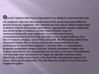 overall I believe that I have improved in my ability to communicate with my audience. this has been partly learnt from analysing many different genres of music magazine, this showed me how actual editors target their audience. I learnt that using superlatives, appropriate register, hyperbole and direct mode of address are the most effective ways of communicating with your audience. I have also learnt many presentational devices that help you attract your target audience. E.g. Use of colours, images, cover lines and puffs. My Photoshop skills have developed vastly this is clearly seen in the progression from my preliminary to actual final magazine. I am now able to crop pictures properly, manipulate images and text, remove unwanted images and objects and effects. the composition of my text is now more conventional and accurate, this has helped me target my specific audience more effectively. Lastly, I have learnt a lot about the conventional aspects of every music genre especially The Hip Hop one, as this is my final music magazines genre