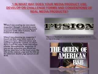  1.In what way does your media product use, develop or challenge forms and conventions of real media products?When I was creating my own music magazine I thought I should do some research and I found interesting music magazine swith other features. And I found lot of other ideas.When I was planning my magazine I  found out that some other issue of a magazines have  different colour and used throughout the content, so what I did is I used the same Fonts and colour scheme  throughout the  magazine. If you see my magazine you should see that my mast head on the front cover, the title on the contents page and the title on the interview double page spread are all Bold.The Cover Masthead – a typical feature of magazines. It is on the top of the page.1.  In what way does your media product use, devlop or challenge forms and conventions of real media products? The use of coverlines is conventional in magazines , as is the anchoring of the main image with the main coverline.