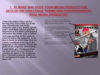One convention I have used is having cover lines at the top of the page advertise the acts in the magazine, also in my double spread page I used three column grid this  is important as it is shows professional and makes the reader easy to follow. And page number as they make it easier to follow the magazine  so its easy to know in which page they are.I used a masthead at the top of the magazine so the audience knows the genre of the magazine immediately. I used black ,grey background for my front cover because I thing it matches my genre of the magazine, then I decided to put the model on the background to make the  picture stand out.A central image is conventional of a music magazine, itismostly of of a band or solo artist. I included two other pictures for another feature in the magazine. Usually, however, a music magazine will have one than one image other than the central one. I used a barcode in a conventional position with a price and issue date 