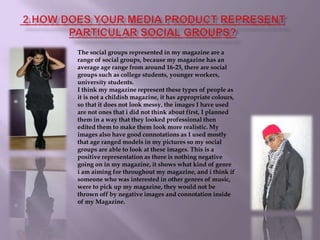  2.How does your media product represent particular social groups?The social groups represented in my magazine are a range of social groups, because my magazine has an average age range from around 16-25, there are social groups such as college students, younger workers, university students.I think my magazine represent these types of people as it is not a childish magazine, it has appropriate colours, so that it does not look messy, the images I have used are not ones that i did not think about first, I planned them in a way that they looked professional then edited them to make them look more realistic. My images also have good connotations as I used mostly that age ranged models in my pictures so my social groups are able to look at these images. This is a positive representation as there is nothing negative going on in my magazine, it shows what kind of genre i am aiming for throughout my magazine, and i think if someone who was interested in other genres of music, were to pick up my magazine, they would not be thrown off by negative images and connotation inside of my Magazine.