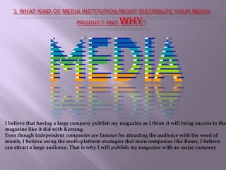 3. What kind of media institution might distribute your media product and why?I believe that having a large company publish my magazine as I think it will bring success to the magazine like it did with Kerrang. Even though independent companies are famous for attracting the audience with the word of mouth, I believe using the multi-platform strategies that main companies like Bauer, I believe can attract a large audience. That is why I will publish my magazine with an major company. 