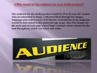  4.Who would be the audience for your media product?        The audience for my media product would be 15 to 25 year old  readers who are interested in music. I attracted them through the images, language and content used. I felt that the connotations of my magazine would be best suited to this particular age range. Also The images are the main part of each page when I kept a neutral colour scheme for the font throughout, which was black and white.
