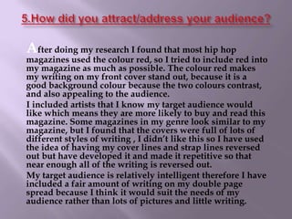 5.How did you attract/address your audience?After doing my research I found that most hip hop magazines used the colour red, so I tried to include red into my magazine as much as possible. The colour red makes my writing on my front cover stand out, because it is a good background colour because the two colours contrast, and also appealing to the audience.      I included artists that I know my target audience would like which means they are more likely to buy and read this magazine. Some magazines in my genre look similar to my magazine, but I found that the covers were full of lots of different styles of writing , I didn’t like this so I have used the idea of having my cover lines and strap lines reversed out but have developed it and made it repetitive so that near enough all of the writing is reversed out.      My target audience is relatively intelligent therefore I have included a fair amount of writing on my double page spread because I think it would suit the needs of my audience rather than lots of pictures and little writing.