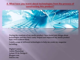  6. What have you learnt about technologies from the process of constructing this product?        During the creations of my media product i have learnt new things about technologies and they have vastly helped and improved my media product had I been without them.           I used a range of different technologies to help me create my magazine including:Digital CameraAdobe Photoshop Adope CS In Design 4Blogger.comDafont.com