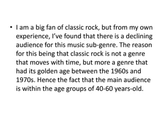 • I am a big fan of classic rock, but from my own
experience, I’ve found that there is a declining
audience for this music sub-genre. The reason
for this being that classic rock is not a genre
that moves with time, but more a genre that
had its golden age between the 1960s and
1970s. Hence the fact that the main audience
is within the age groups of 40-60 years-old.
 