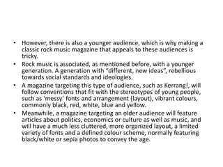 • However, there is also a younger audience, which is why making a
classic rock music magazine that appeals to these audiences is
tricky.
• Rock music is associated, as mentioned before, with a younger
generation. A generation with “different, new ideas”, rebellious
towards social standards and ideologies.
• A magazine targeting this type of audience, such as Kerrang!, will
follow conventions that fit with the stereotypes of young people,
such as ‘messy’ fonts and arrangement (layout), vibrant colours,
commonly black, red, white, blue and yellow.
• Meanwhile, a magazine targeting an older audience will feature
articles about politics, economics or culture as well as music, and
will have a much less cluttered, more organized layout, a limited
variety of fonts and a defined colour scheme, normally featuring
black/white or sepia photos to convey the age.
 