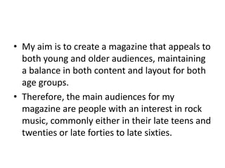 • My aim is to create a magazine that appeals to
both young and older audiences, maintaining
a balance in both content and layout for both
age groups.
• Therefore, the main audiences for my
magazine are people with an interest in rock
music, commonly either in their late teens and
twenties or late forties to late sixties.
 