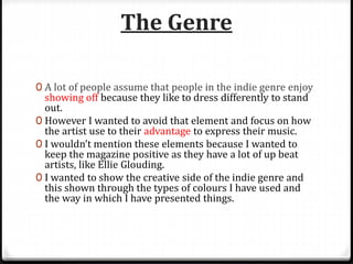 The Genre
0 A lot of people assume that people in the indie genre enjoy
showing off because they like to dress differently to stand
out.
0 However I wanted to avoid that element and focus on how
the artist use to their advantage to express their music.
0 I wouldn’t mention these elements because I wanted to
keep the magazine positive as they have a lot of up beat
artists, like Ellie Glouding.
0 I wanted to show the creative side of the indie genre and
this shown through the types of colours I have used and
the way in which I have presented things.
 