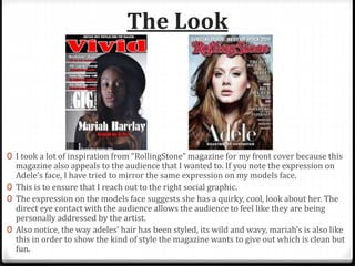 The Look
0 I took a lot of inspiration from “RollingStone” magazine for my front cover because this
magazine also appeals to the audience that I wanted to. If you note the expression on
Adele’s face, I have tried to mirror the same expression on my models face.
0 This is to ensure that I reach out to the right social graphic.
0 The expression on the models face suggests she has a quirky, cool, look about her. The
direct eye contact with the audience allows the audience to feel like they are being
personally addressed by the artist.
0 Also notice, the way adeles’ hair has been styled, its wild and wavy, mariah’s is also like
this in order to show the kind of style the magazine wants to give out which is clean but
fun.
 