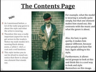 The Contents Page
0 As I mentioned before, a
lot of the indie pop genre is
about the style and what
the artist is wearing.
0 Therefore this was a really
important aspect for me to
get across to the readers.
Notice my male model, he’s
wearing black skinny
jeans, a white t- shirt, a
coat and a red bandana.
0 This style invites you to
not be afraid to stand out,
notice that there is always
one element that stands
out.
For example, what the model
is wearing is actually quite
simply, but that one element
makes him stand out, this
contrasts with the music and
what the genre is about.
Also, his hair, is quite
quirky, it makes him
appear different, because
most people just have flat
hair. Again adding to his
style.
Furthermore, it allows
social groups to look at this
and think this is a cool way
to look and style
themselves on this image.
 