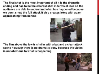 The final shot is the most important of all it is the dramatic
ending and has to be the clearest shot in terms of idea so the
audience are able to understand what has happened because
we don’t show the full attack it also creates irony with adam
approaching from behind
The film above the law is similar with a bat and a clear attack
scene however there is no dramatic irony because the victim
is not oblivious to what is happening
 