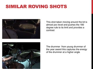 SIMILAR ROVING SHOTS
This shot taken moving around the kit is
almost pov level and pushes the 180
degree rule to its limit and provides a
contrast
The drummer from young drummer of
the year award this captures the energy
of the drummer at a higher angle
 