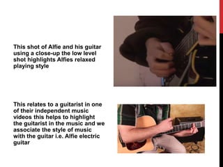 This shot of Alfie and his guitar
using a close-up the low level
shot highlights Alfies relaxed
playing style
This relates to a guitarist in one
of their independent music
videos this helps to highlight
the guitarist in the music and we
associate the style of music
with the guitar i.e. Alfie electric
guitar
 