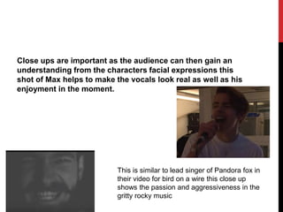 Close ups are important as the audience can then gain an
understanding from the characters facial expressions this
shot of Max helps to make the vocals look real as well as his
enjoyment in the moment.
This is similar to lead singer of Pandora fox in
their video for bird on a wire this close up
shows the passion and aggressiveness in the
gritty rocky music
 