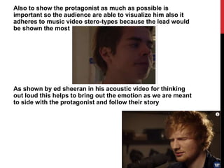 Also to show the protagonist as much as possible is
important so the audience are able to visualize him also it
adheres to music video stero-types because the lead would
be shown the most
As shown by ed sheeran in his acoustic video for thinking
out loud this helps to bring out the emotion as we are meant
to side with the protagonist and follow their story
 