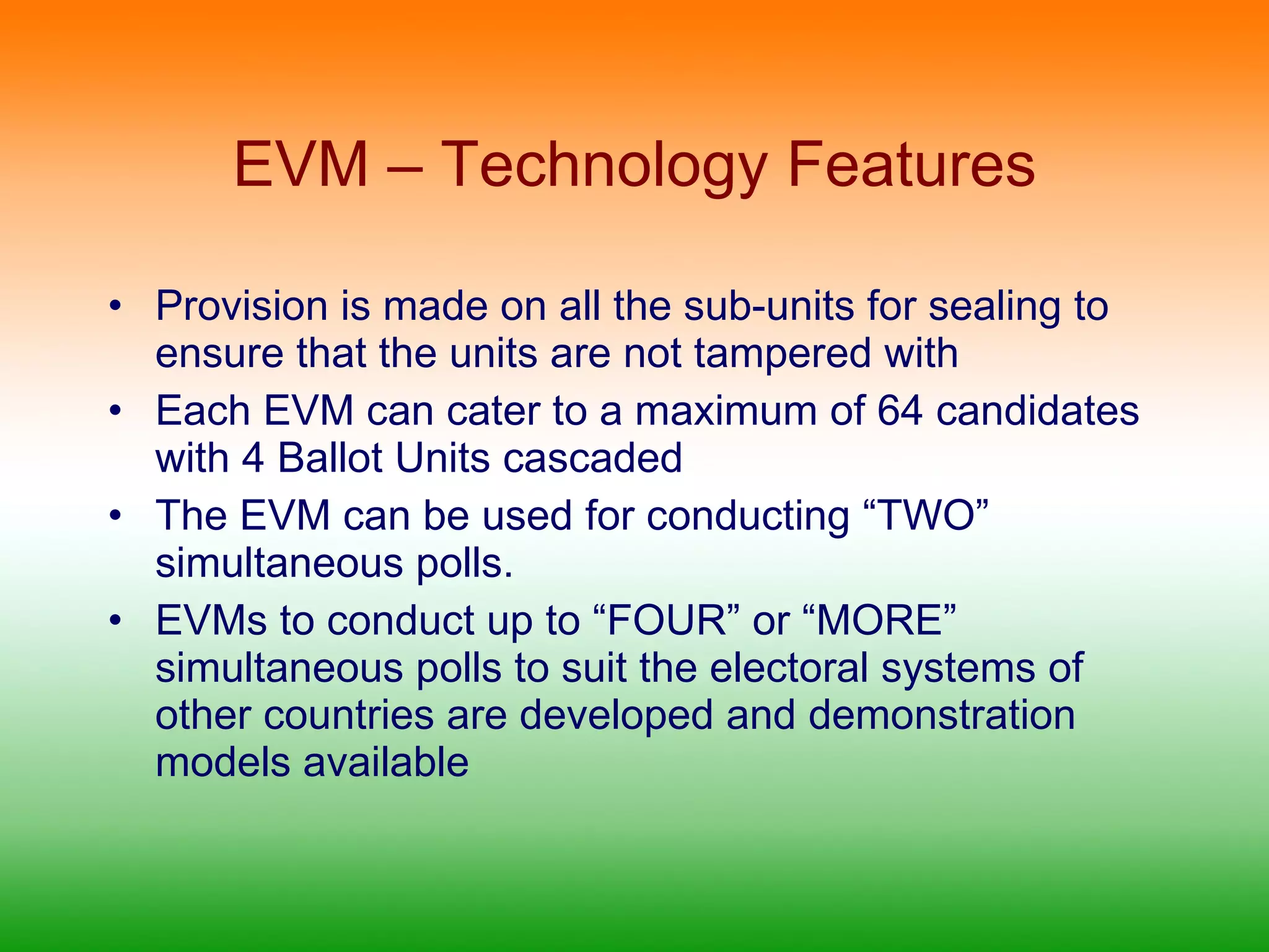 EVM – Technology Features Provision is made on all the sub-units for sealing to ensure that the units are not tampered with Each EVM can cater to a maximum of 64 candidates with 4 Ballot Units cascaded The EVM can be used for conducting “TWO” simultaneous polls. EVMs to conduct up to “FOUR” or “MORE” simultaneous polls to suit the electoral systems of other countries are developed and demonstration models available 