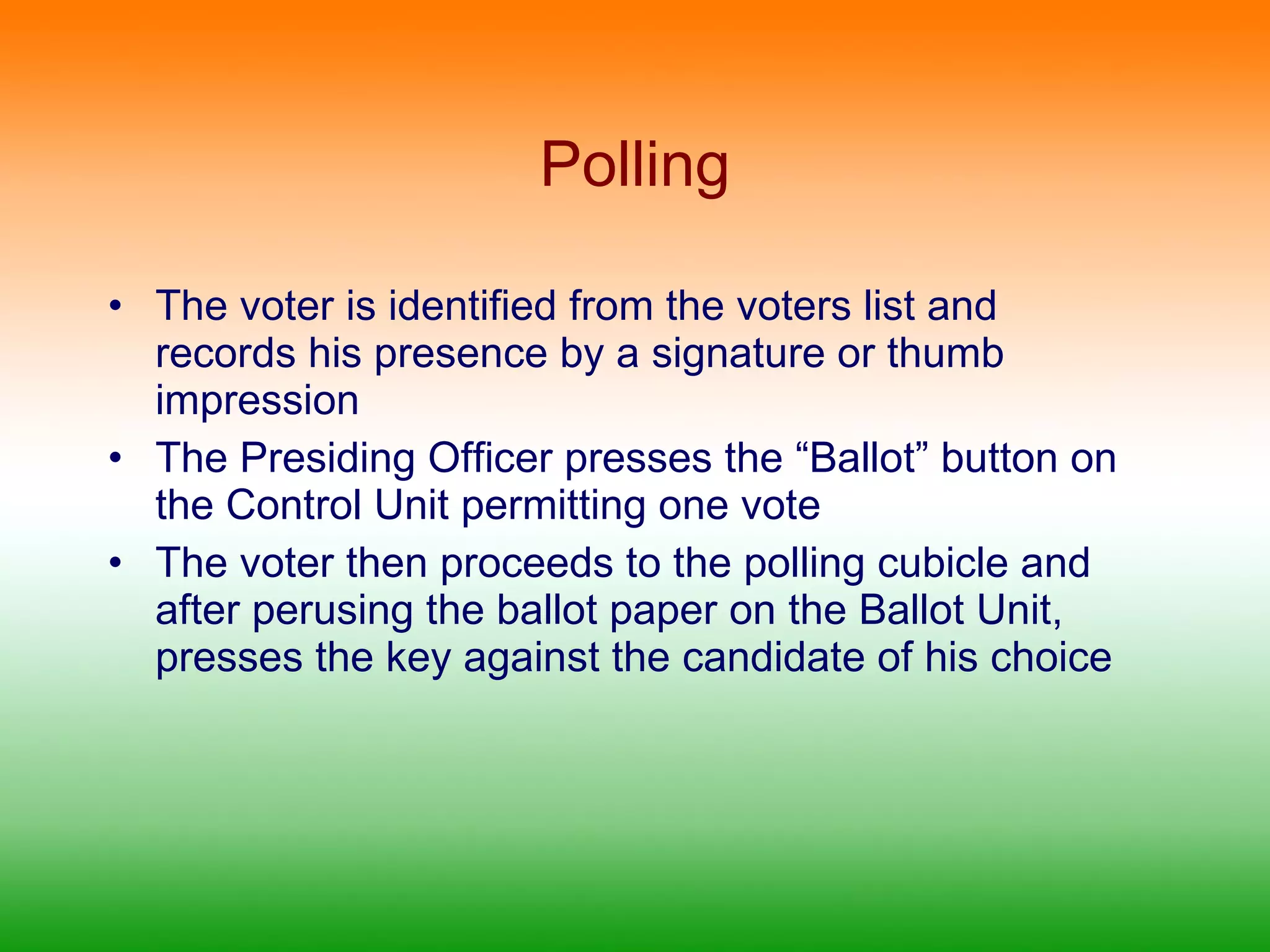 Polling The voter is identified from the voters list and records his presence by a signature or thumb impression The Presiding Officer presses the “Ballot” button on the Control Unit permitting one vote The voter then proceeds to the polling cubicle and after perusing the ballot paper on the Ballot Unit, presses the key against the candidate of his choice 