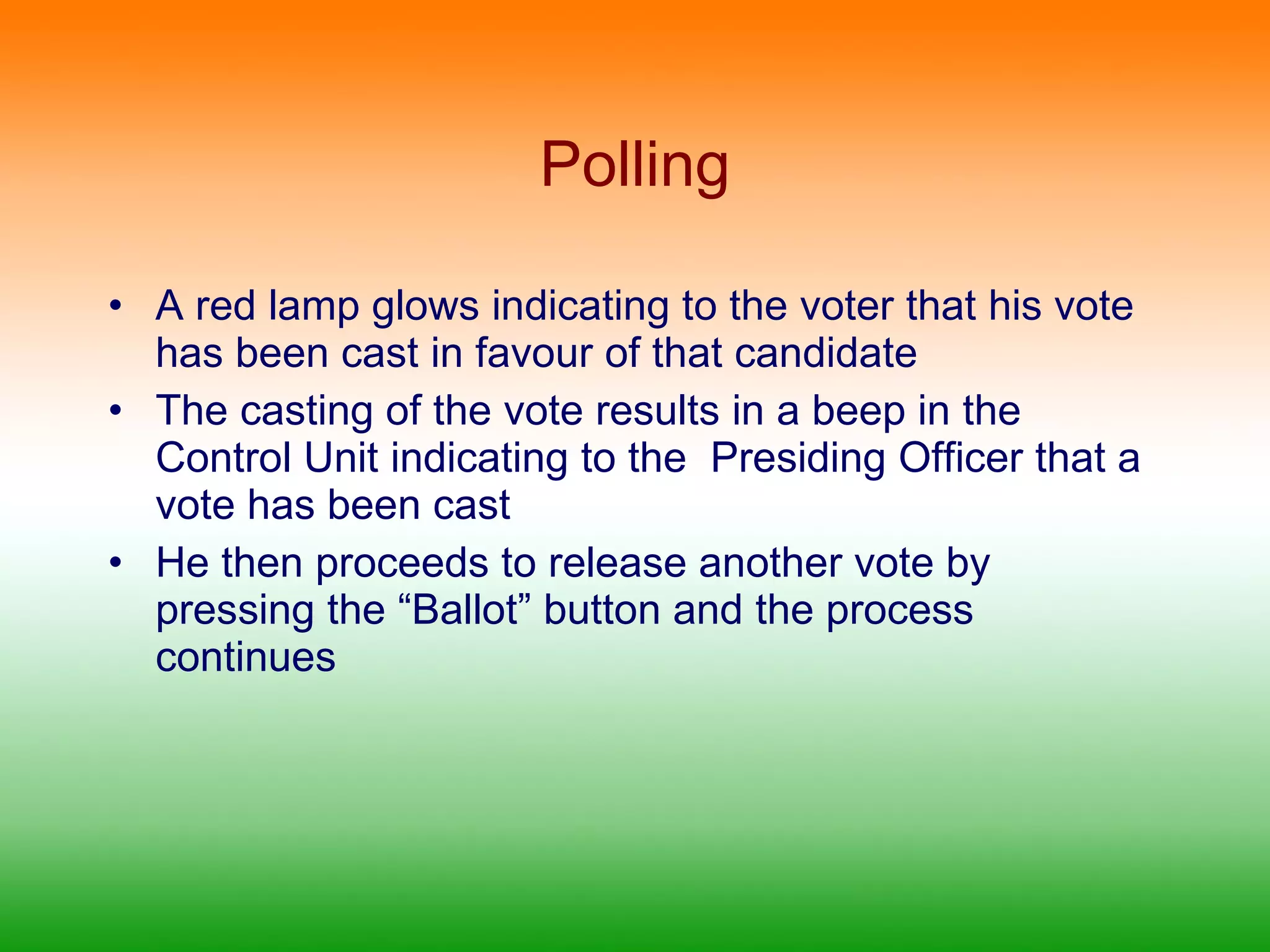 Polling A red lamp glows indicating to the voter that his vote has been cast in favour of that candidate The casting of the vote results in a beep in the Control Unit indicating to the  Presiding Officer that a vote has been cast He then proceeds to release another vote by pressing the “Ballot” button and the process continues 