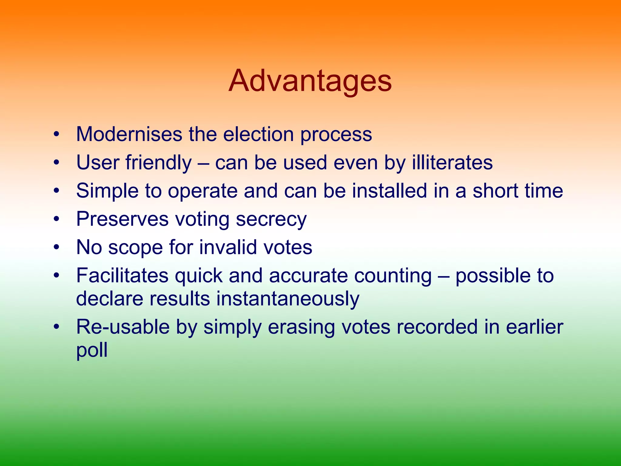 Advantages Modernises the election process  User friendly – can be used even by illiterates  Simple to operate and can be installed in a short time Preserves voting secrecy No scope for invalid votes Facilitates quick and accurate counting – possible to declare results instantaneously Re-usable by simply erasing votes recorded in earlier poll 