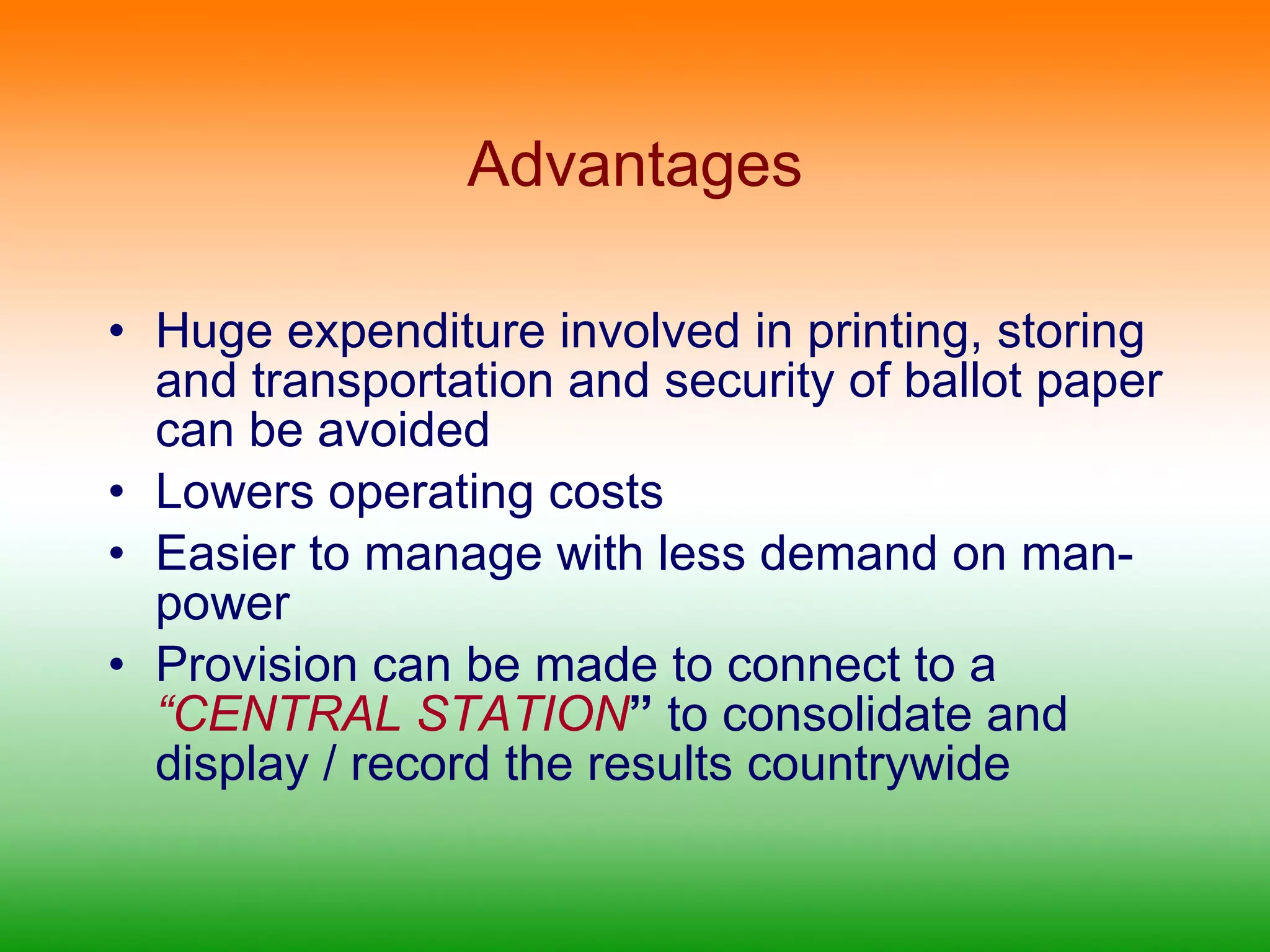 Advantages Huge expenditure involved in printing, storing and transportation and security of ballot paper can be avoided Lowers operating costs Easier to manage with less demand on man-power Provision can be made to connect to a  “CENTRAL STATION ”  to consolidate and display / record the results countrywide 