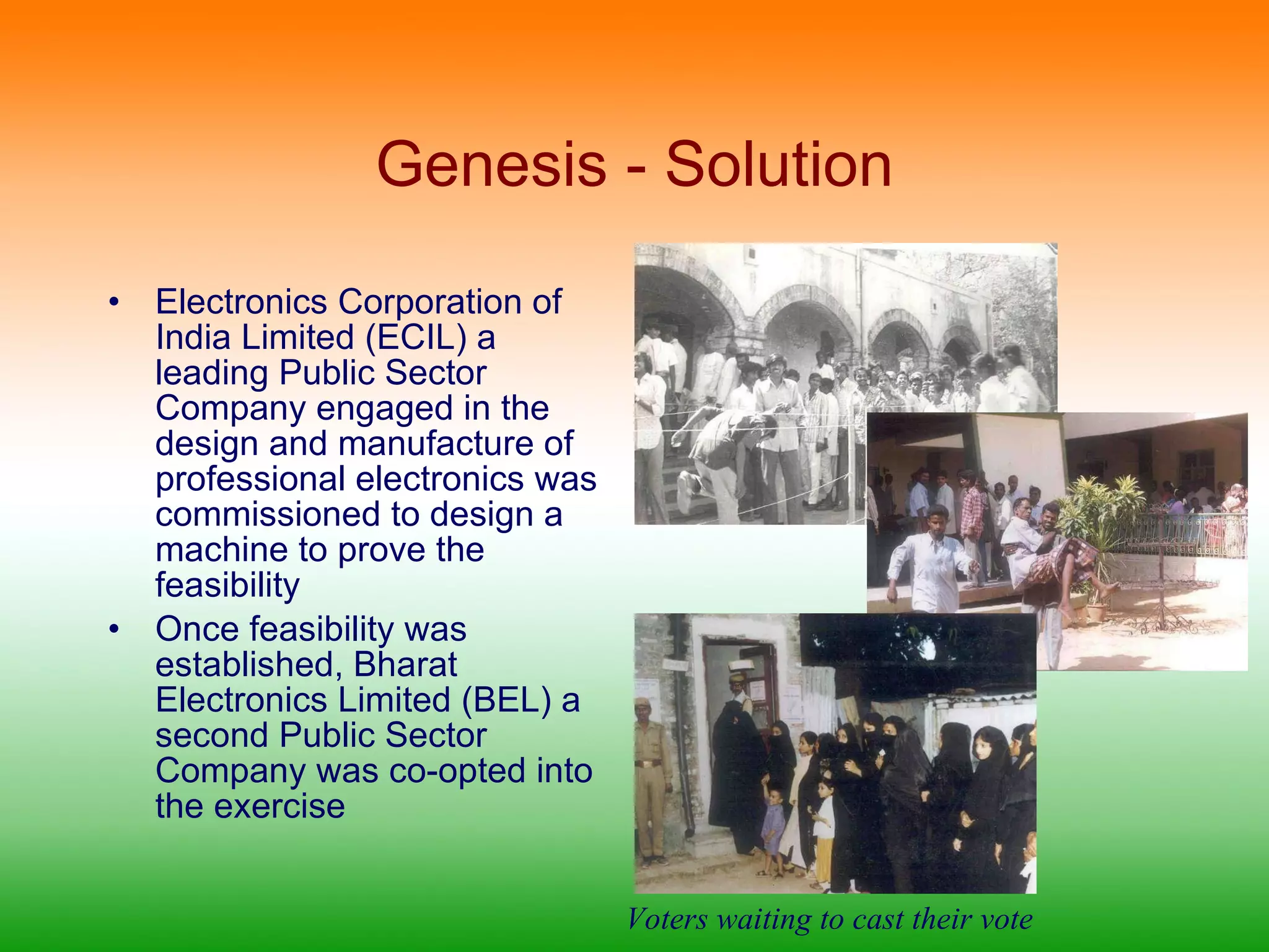 Genesis - Solution Electronics Corporation of India Limited (ECIL) a leading Public Sector Company engaged in the design and manufacture of professional electronics was commissioned to design a machine to prove the feasibility Once feasibility was established, Bharat Electronics Limited (BEL) a second Public Sector Company was co-opted into the exercise Voters waiting to cast their vote 