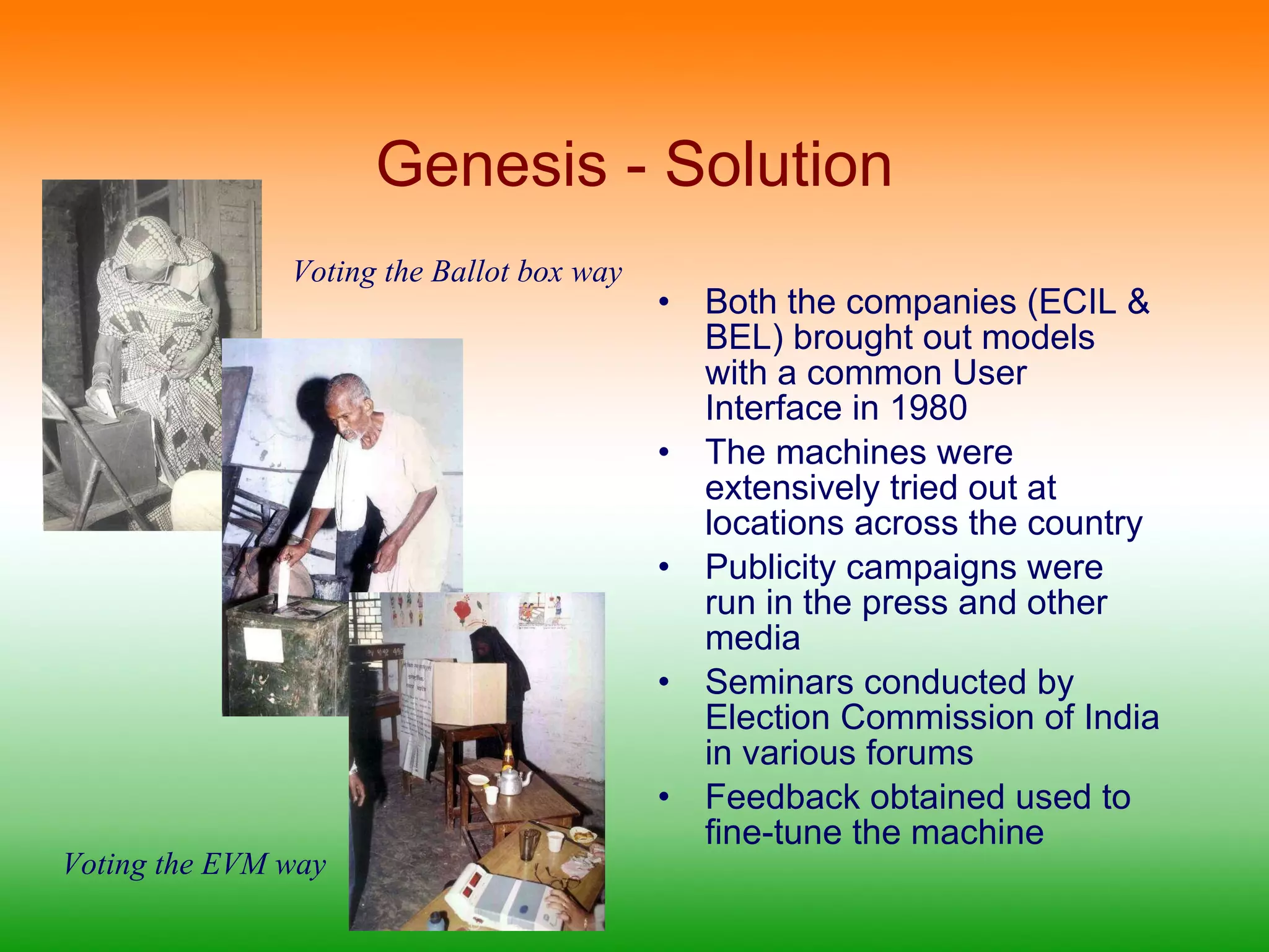 Genesis - Solution Both the companies (ECIL & BEL) brought out models with a common User Interface in 1980 The machines were extensively tried out at locations across the country Publicity campaigns were run in the press and other media Seminars conducted by Election Commission of India in various forums Feedback obtained used to fine-tune the machine  Voting the Ballot box way Voting the EVM way 