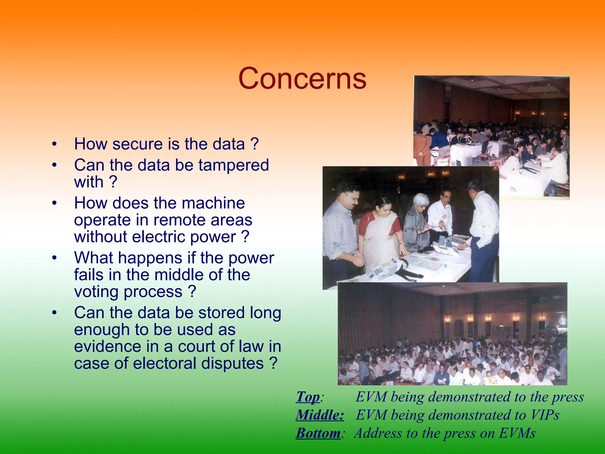 Concerns How secure is the data ? Can the data be tampered with ? How does the machine operate in remote areas without electric power ? What happens if the power fails in the middle of the voting process ? Can the data be stored long enough to be used as evidence in a court of law in case of electoral disputes ? Top :  EVM being demonstrated to the press Middle:   EVM being demonstrated to VIPs Bottom :  Address to the press on EVMs 