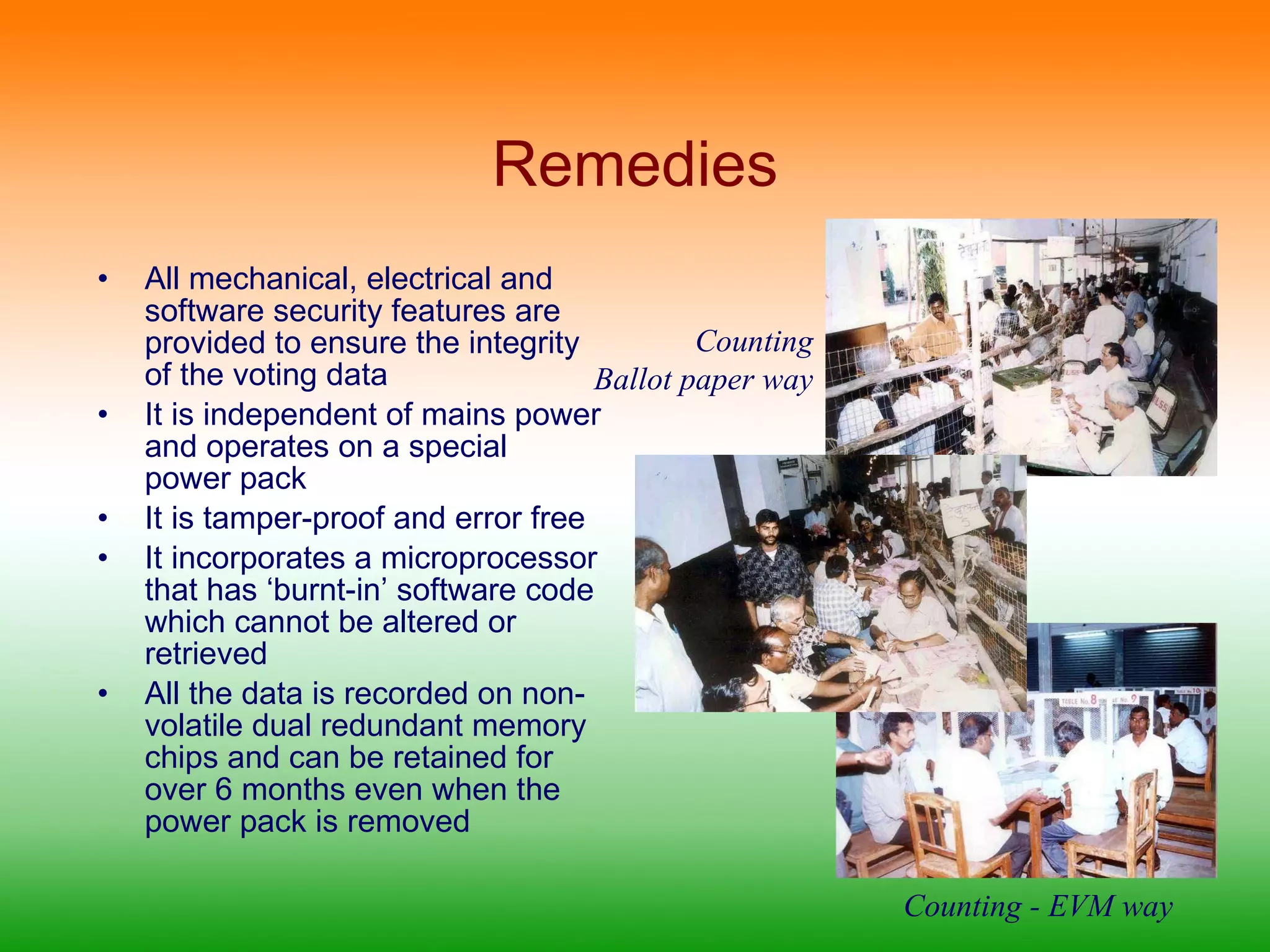 Remedies All mechanical, electrical and software security features are provided to ensure the integrity of the voting data  It is independent of mains power and operates on a special power pack It is tamper-proof and error free It incorporates a microprocessor that has ‘burnt-in’ software code which cannot be altered or retrieved All the data is recorded on non-volatile dual redundant memory chips and can be retained for over 6 months even when the power pack is removed Counting Ballot paper way Counting - EVM way 