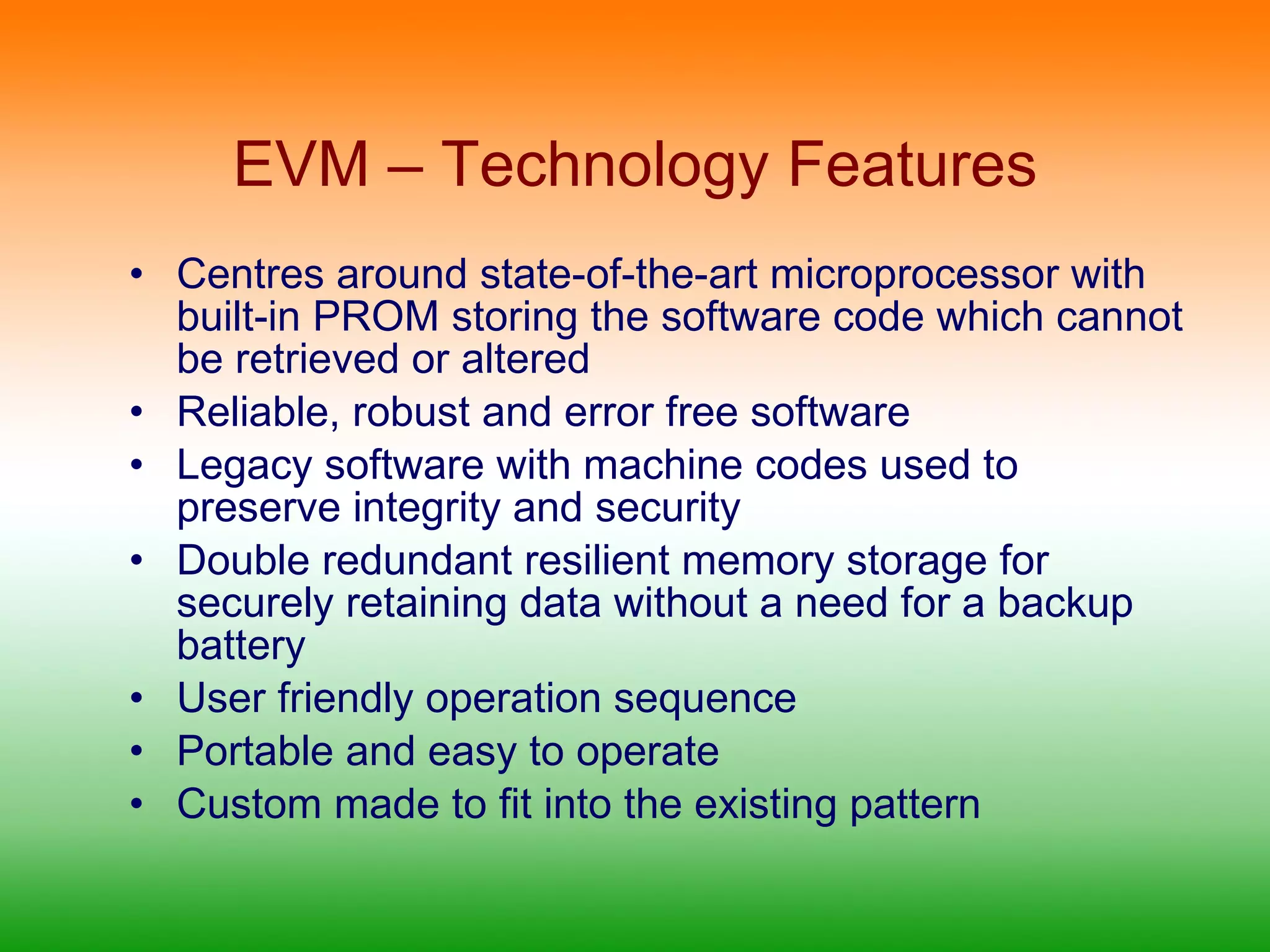 EVM – Technology Features Centres around state-of-the-art microprocessor with built-in PROM storing the software code which cannot be retrieved or altered Reliable, robust and error free software Legacy software with machine codes used to preserve integrity and security Double redundant resilient memory storage for securely retaining data without a need for a backup battery User friendly operation sequence Portable and easy to operate Custom made to fit into the existing pattern 
