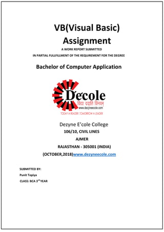 VB(Visual Basic)
Assignment
A WORK REPORT SUBMITTED
IN PARTIAL FULLFILLMENT OF THE REQUIREMENT FOR THE DEGREE
Bachelor of Computer Application
Dezyne E’cole College
106/10, CIVIL LINES
AJMER
RAJASTHAN - 305001 (INDIA)
(OCTOBER,2018) mwww.dezyneecole.co
SUBMITTED BY:
Punit Topiya
CLASS: BCA 3rd
YEAR
 