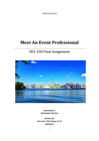 1
SENECA COLLEGE
Meet An Event Professional
SEA 150 Final Assignment
Submitted to:
Christopher Bacchus
Written By:
Nora Hao, Vika Zheng, Ivy Ye
2015/4/17
 