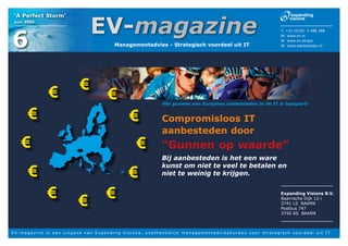 EV-magazine
 ‘A Perfect Storm’
 juni 2009




6
                                                                                                                                                                                  T: +31 (0)35- 5 488 388
                                                                                                                                                                                  W: www.ev.nl
                                                                                                                                                                                  W: www.ev.nl/aps
                                                                    Managementadvies - Strategisch voordeel uit IT                                                                W: www.werkenbijev.nl




                        €                    €
                                                               €                                   Het gunnen van Europees aanbesteden in de IT is topsport!


          €                                                                   €                    Compromisloos IT
                                                                                                   aanbesteden door
      €                                                                           €                “Gunnen op waarde”
                                                                                                   Bij aanbesteden is het een ware

          €                                                                  €
                                                                                                   kunst om niet te veel te betalen en
                                                                                                   niet te weinig te krijgen.


                       €                    €                 €                                                                                                                   Expanding Visions B.V.
                                                                                                                                                                                  Baarnsche Dijk 12-i
                                                                                                                                                                                  3741 LS BAARN
                                                                                                                                                                                  Postbus 747
                                                                                                                                                                                  3740 AS BAARN



E V - m a g a z i n e i s e e n u i t g a v e v a n E x p a n d i n g V i s i o n s , o n a f h a n k e l i j k m a n a g e m e n t a d v i e s b u r e a u v o o r s t r a t e g i s c h v o o r d e e l u i t I T.
 